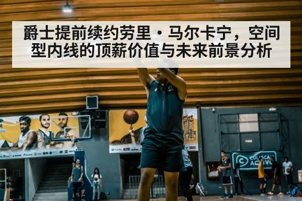 爵士提前续约劳里·马尔卡宁，空间型内线的顶薪价值与未来前景分析