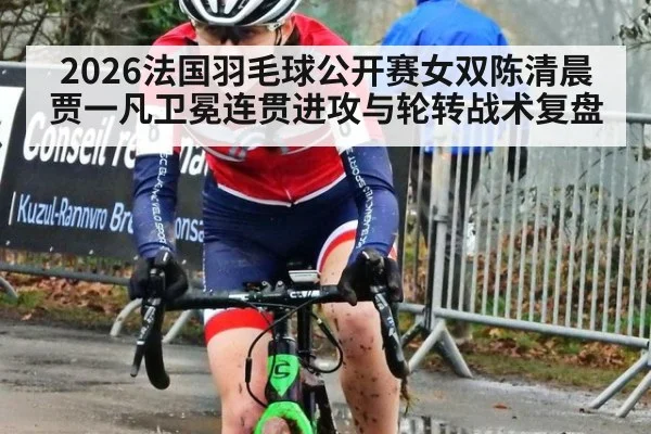 2026法国羽毛球公开赛女双陈清晨贾一凡卫冕连贯进攻与轮转战术复盘